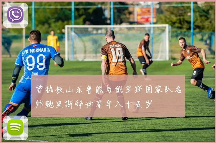 曾执教山东鲁能与俄罗斯国家队名帅鲍里斯辞世享年八十五岁